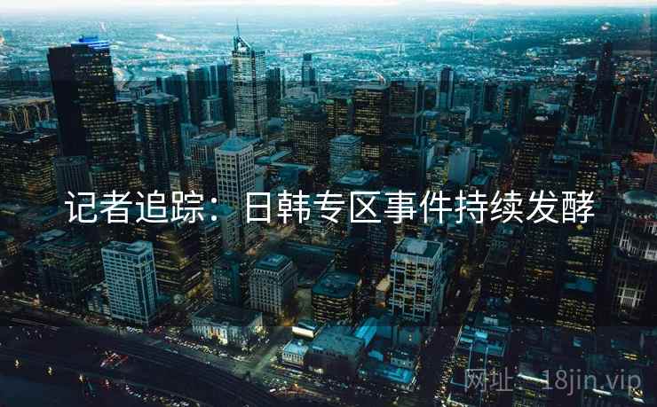 记者追踪:日韩专区事件持续发酵 记者追踪:日韩专区事件持续发酵