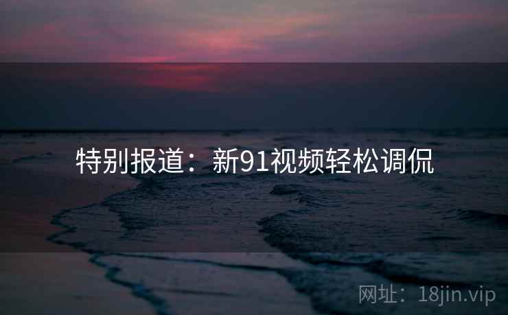 特别报道:新91视频轻松调侃