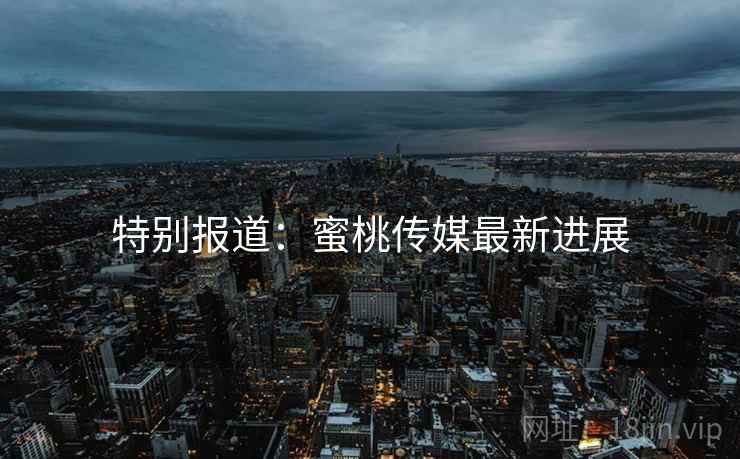 特别报道:蜜桃传媒最新进展