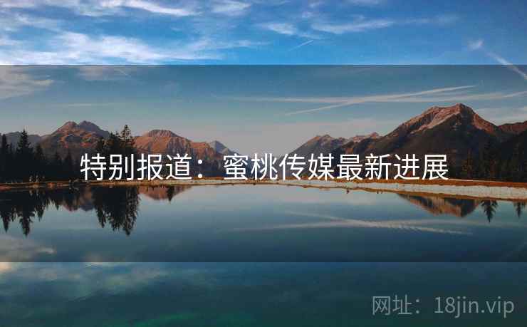 特别报道:蜜桃传媒最新进展 特别报道:蜜桃传媒最新进展